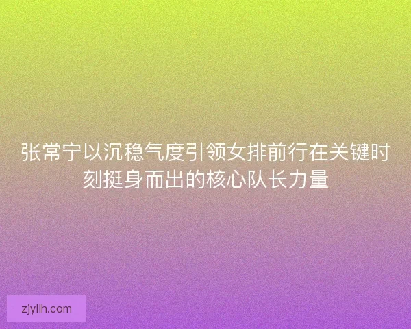 张常宁以沉稳气度引领女排前行在关键时刻挺身而出的核心队长力量