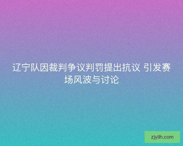 辽宁队因裁判争议判罚提出抗议 引发赛场风波与讨论