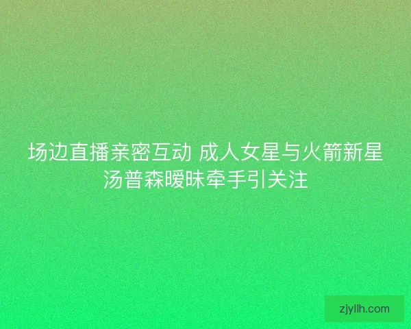 场边直播亲密互动 成人女星与火箭新星汤普森暧昧牵手引关注