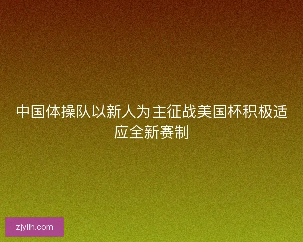 中国体操队以新人为主征战美国杯积极适应全新赛制