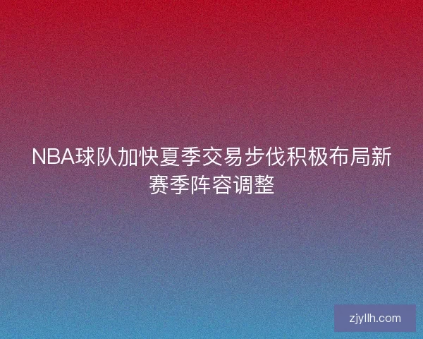 NBA球队加快夏季交易步伐积极布局新赛季阵容调整