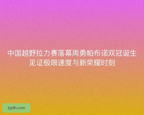 中国越野拉力赛落幕周勇帕布诺双冠诞生见证极限速度与新荣耀时刻