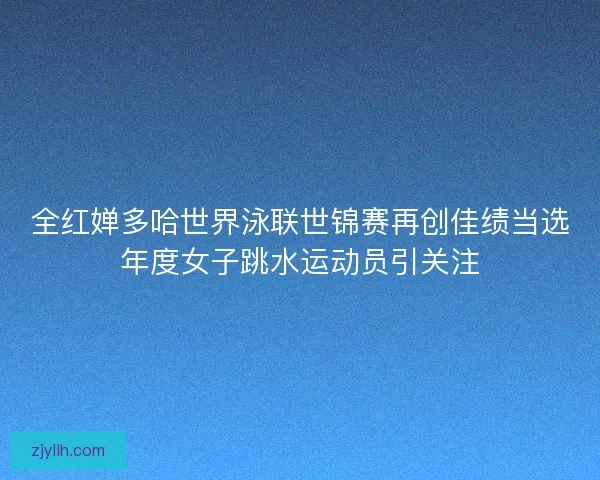 全红婵多哈世界泳联世锦赛再创佳绩当选年度女子跳水运动员引关注