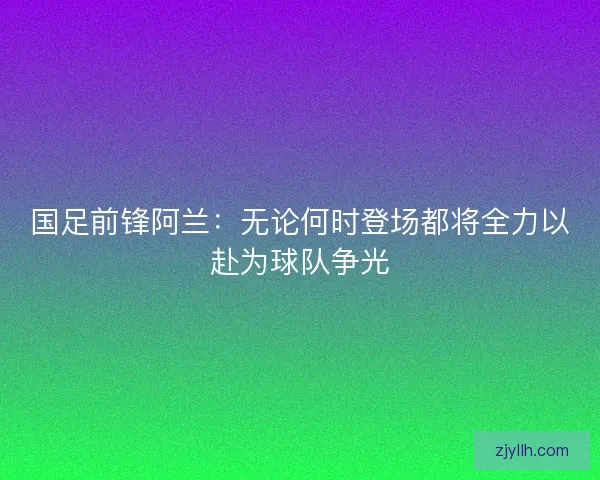 国足前锋阿兰：无论何时登场都将全力以赴为球队争光