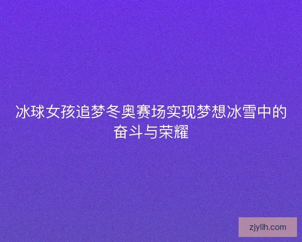 冰球女孩追梦冬奥赛场实现梦想冰雪中的奋斗与荣耀